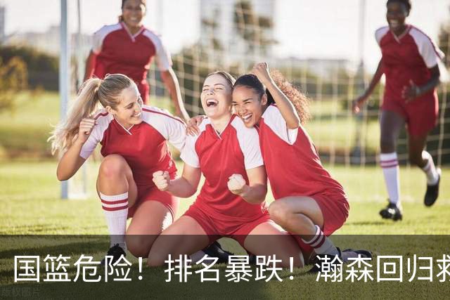国篮危险！排名暴跌！瀚森回归救火！生死战来了！