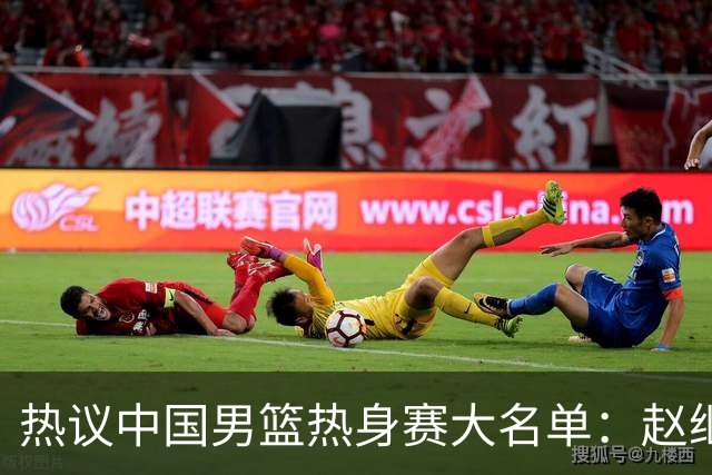 热议中国男篮热身赛大名单：赵继伟成年龄最大老将 广东中锋有望获重用