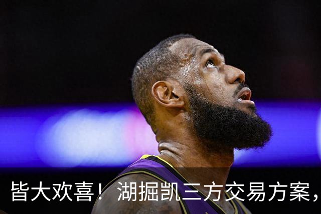 皆大欢喜！湖掘凯三方交易方案，掘金省钱，绿军补内线，湖人补锋线