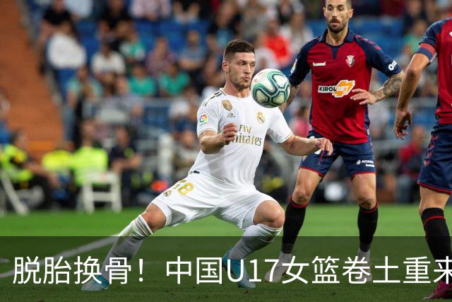 脱胎换骨！中国U17女篮卷土重来 用开门红回击三年前的阴霾