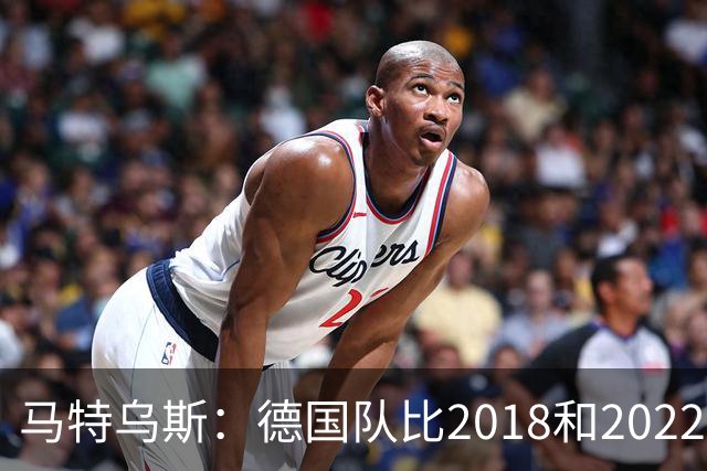 马特乌斯：德国队比2018和2022年更差，我无法理解